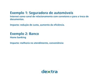 Exemplo 1: Seguradora de automóveis
Internet como canal de relacionamento com corretores e para a troca de
documentos.
Impacto: redução de custo, aumento da eﬁciência.
Exemplo 2: Banco
Home banking
Impacto: melhoria no atendimento, conveniência
 