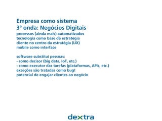 Empresa como sistema
3ª onda: Negócios Digitais
processos (ainda mais) automatizados
tecnologia como base da estratégia
cliente no centro da estratégia (UX)
mobile como interface
software substitui pessoas:
- como decisor (big data, IoT, etc.)
- como executor das tarefas (plataformas, APIs, etc.)
exceções são tratadas como bug!
potencial de engajar clientes ao negócio
 