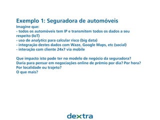 Exemplo 1: Seguradora de automóveis
Imagine que:
- todos os automóveis tem IP e transmitem todos os dados a seu
respeito (IoT)
- uso de analytics para calcular risco (big data)
- integração destes dados com Waze, Google Maps, etc (social)
- interação com cliente 24x7 via mobile
Que impacto isto pode ter no modelo de negócio da seguradora?
Daria para pensar em negociações online de prêmio por dia? Por hora?
Por localidade ou trajeto?
O que mais?
 