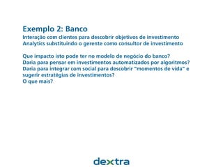 Exemplo 2: Banco
Interação com clientes para descobrir objetivos de investimento
Analytics substituindo o gerente como consultor de investimento
Que impacto isto pode ter no modelo de negócio do banco?
Daria para pensar em investimentos automatizados por algoritmos?
Daria para integrar com social para descobrir “momentos de vida” e
sugerir estratégias de investimentos?
O que mais?
 
