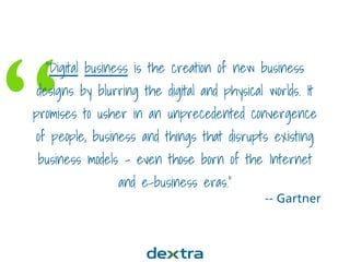 “
“Digital business is the creation of new business
designs by blurring the digital and physical worlds. It
promises to usher in an unprecedented convergence
of people, business and things that disrupts existing
business models – even those born of the Internet
and e-business eras.”
-- Gartner
 