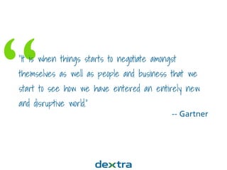 ““It is when things starts to negotiate amongst
themselves as well as people and business that we
start to see how we have entered an entirely new
and disruptive world.”
-- Gartner
 