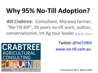 Why 95% No-Till Adoption?
Presented in UK in March 2014
Bill Crabtree: Consultant, Morawa farmer,
“No-Till Bill”, 29 years no-till work, author,
conservationist, Int Ag tour leader (B.Ag.Sci., M.Sci.)
Twitter @NoTillBill
www.no-till.com.au
 