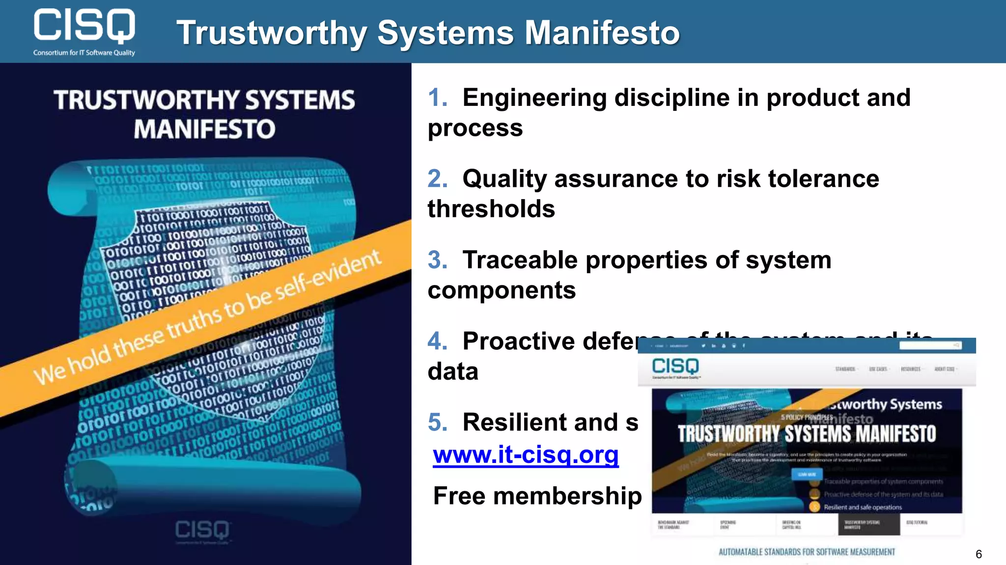 © 2018 Consortium for IT Software Quality (CISQ) www.it-cisq.org 6
Trustworthy Systems Manifesto
1. Engineering discipline in product and
process
2. Quality assurance to risk tolerance
thresholds
3. Traceable properties of system
components
4. Proactive defense of the system and its
data
5. Resilient and safe operations
www.it-cisq.org
Free membership
 
