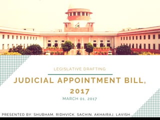 JUDICIAL APPOINTMENT BILL,
2017
LEGISLATIVE DRAFTING
MARCH 01, 2017
PRESENTED BY: SHUBHAM, RIDHVICK, SACHIN, AKHAIRAJ, LAVISH.,
 