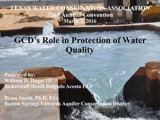 TEXAS WATER CONSERVATION ASSOCIATION
72nd Annual Convention
March 3, 2016
GCD’s Role in Protection of Water
Quality
Presented by:
William D. Dugat III
Bickerstaff Heath Delgado Acosta LLP
Brian Smith, Ph.D, P.G.
Barton Springs Edwards Aquifer Conservation District
 