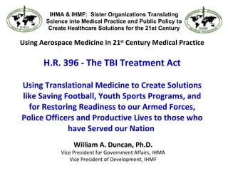 Using Aerospace Medicine in 21 st  Century Medical Practice H.R. 396 - The TBI Treatment Act Using Translational Medicine to Create Solutions like Saving Football, Youth Sports Programs, and for Restoring Readiness to our Armed Forces, Police Officers and Productive Lives to those who have Served our Nation   William A. Duncan, Ph.D. Vice President for Government Affairs, IHMA Vice President of Development, IHMF IHMA & IHMF:  Sister Organizations Translating Science into Medical Practice and Public Policy to Create Healthcare Solutions for the 21st Century 
