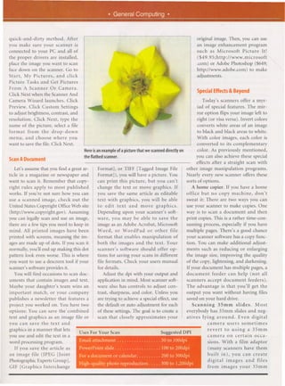 . General Computing.
quick-and-dirty   method. After                                                                                                                               original image. Then, you can use
you make sure your scanner is                                                                                                                                 an image enhancement program
                                                                                                                                      .                      such as Microsoft     Picture It!
connected to your PC and all of
                                                                                                                                       ",
the proper drivers are installed,                                                                                                                             ($49.95;http://www.microsoft
place the image you want to scan                                                                                                                              .com) or Adobe Photoshop ($649;
face down on the scanner. Go to
Start, My Pictures, and click                                                             '>!
                                                                                                "
                                                                                                                                             J                http://www.adobe.com)
                                                                                                                                                              adjustments.
                                                                                                                                                                                        to make

                                                                                 I)
                                                                                 '
                                                                             '                             """       ,-',

Picture Tasks and Get Pictures                              ',-,   ~,   ".                                              /:C
                                                                                                                                ,




From A Scanner Or Camera.                                                        ,                                          '

Click Next when the Scanner And                                                      ,,
                                                                                           ,
                                                                                                    ,,',         ,
                                                                                                                                                              SpecialEffects& Beyond
Camera Wizard launches. Click                                                                                                                                    Today's scanners offer a myr-
Preview. Click Custom Settings            ~"                                                                                                                  iad of special features. The mir-
to adjust brightness, contrast, and                                                                                                                           ror option flips your image left to
resolution. Click Next, type the
name of the picture, select a file
format from the drop-down
                                                                   >-.~':                                                                                     right (or visa versa). Invert colors
                                                                                                                                                              converts white areas of an image
                                                                                                                                                              to black and black areas to white.
menu, and choose where you                                                                          With color images, each color is
want to save the file. Click Next.                                                                  converted to its complementary
                                      Here isanexample   ofapicturethatwescannedirectly
                                                                                   d       on       color. As previously mentioned,
                                      theflatbedscanner.                                           you can also achieve these special
ScanA Document
                                                                                                   effects after a straight scan with
   Let's assume that you find a great ar-    Format], or TIFF [T~gged Image File              other image manipulation programs.
ticle in a magazine or newspaper and         Format]), you will have a picture. You           Nearly every new scanner offers these
want to scan it. Remember that copy-         can print this picture, but you can't            sorts of options.
right rules apply to most published          change the text or move graphics. If                A home copier. If you have a home
works. If you're not sure how you can        you save the same article as editable            office but no copy machine, don't
use a scanned image, check out the           text with graphics, you will be able             sweat it: There are two ways you can
United States Copyright Office Web site      to edit text and move graphics.                  use your scanner to make copies. One
(http://www.copyright.gov). Assuming         Depending upon your scanner's soft-              way is to scan a document and then
you can legally scan and use an image,       ware, you may be able to save the                print copies. This is a rather time-con-
there are a few tips you need to keep in     image as an Adobe Acrobat, Microsoft             suming process, especially if you have
mind. All printed images have been           Word, or WordPad            or other file        multiple pages. There's a good chance
printed with screens, meaning the im-        format that enables manipulation of              your scanner software has a copy func-
ages are made up of dots. If you scan it     both the images and the text. Your               tion. You can make additional adjust-
normally, you'll end up making this dot      scanner's software should offer op-              ments such as reducing or enlarging
pattern look even worse. This is where       tions for saving your scans in different         the image size, improving the quality
you want to use a descreen tool if your      file formats. Check your users manual            of the copy, lightening, and darkening.
scanner's software provides it.              for details.                                     If your document has multiple pages, a
   You will find occasions to scan doc-          Adjust the dpi with your output and          document      feeder can help (not all
uments that contain images and text.          application in mind. Most scanner soft-         scanners accept document feeders).
Maybe your daughter's team wins an           ware also has controls to adjust con-            The advantage is that you'll get the
important match, or your company              trast, sharpness, and color. Unless you         output you want without having files
publishes a newsletter that features a        are trying to, achieve a special effect, use    saved on your hard drive.
project you worked on. You have two          the default or auto aajustment for each             Scanning       35mm slides.     Most
options: You can save the 'combined           of these settings. The goal is to create a      everybody has 35mm slides and neg-
text and graphics as an image file or         scan that closely approximates your             atives lying around.       Even digital
you can save the text and                                                                                 camera users sometimes
graphics in a manner that lets        Uses For Your Scan                                                                                                           revert to using a 35mm
                                                                                                                                               ggestea   DU
you use and edit the text in a                                                                                                                                     camera on certain occa-           .
word processing program.              Emailattachment                                                                                        50 to 100dpi          sions.     With a film adaptor
   If you save the article as         PowerPointslide                                                                                   .100t0200dpi               (many       scanners have them
an image file (JPEG [Joint            For a document or calendar. . . . . . . . . . 200 to 300dpi                                                                  built     in), you can create
Photographic Experts Group],                                                                                                                                       digital      images and files
                                      High-quality photo reproduction.                                                              . . . . 300 to 1,200dpi
GIF [Graphics Interchange                                                                                                                                          from      images your 35mm
 