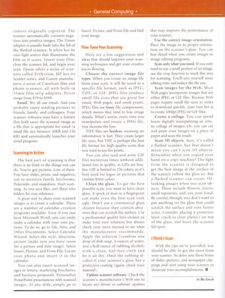 ,


!



    camera originally      captured.    The    Insert, Picture, and From File and find       that may improve the performance of
    scanner automatically converts nega-       your Image.                                   your scanner.
    tives into positive images. The 35mm                                                         Use the correct image orientation.
    adapter is usually built into the lid of                                                 Place the image in its proper orienta-
                                               Fine-TuneYourScanning
    the flatbed scanner. It often has its                                                    tion on the scanner's glass. You can
    own light source that illuminates the          Here are a few suggestions       and      lose detail when you rotate images in
    film as it scans. Insert your film,        ideas that should improve your scan-          image-editing programs.
    close the scanner lid, and begin your      ning techniques and get your creative             Scan only what you need. If you only
    scan. Epson offers a series of scan-       juices flowing.                               need to use a small portion of an image,
    ners called Perfection,    HP has its          Choose the correct image file             use the crop function to mark this area
    Scanjet series, and Canon manufac-         types. When you create an image file          for scanning. You'll save yourself some
    tures a series of CanoScan film and        from your scan, it will be saved in a         editing time and reduce the file size.
    photo scanners,      all with built-in     specific file format, such as JPEG,               Scan images for the Web. Most
    35mm film strip adapters.       Prices     TIFF, or GIF. JPEG files produce              Web pages incorporate images that are
    range from $79 to $599.                    small file sizes that are great for           either JPEG or GIF files. Because Web
       Email. We all use email. And you        em ail, Web pages, and small prints.          pages require small file sizes in order
    probably enjoy sending pictures to         JPEG files use lossy file compression,        to download quickly, your best bet is
    friends, family, and colleagues. Your      which means they tend to lose image           to create 100dpi JPEG or GIF files.
    scanner software may have a feature         details. What's worse, every time you            Create a collage. You can spend
    that both saves the scanned image as        manipulate      and resave a JPEG file,      hours digitally manipulating an artis-
    a file that is appropriate for email (a    you increase the loss.                        tic collage of images. Or, you can cut
    small file size between 50KB and 150           TIFF files are lossless, meaning no        and paste your images on a piece of
    KB) and automatically launches your        information is lost. They create larger        paper and scan the result.
    em ail program.                             file sizes, but TIFf is perhaps the best         Scan 3D objects. Sure, it's called
                                                file format for high-quality scans that       a flatbed scanner, but that doesn't
                                               you want to use for prints.                    mean you can't scan 3D objects.
    ScanningIn Action                               You can also read and write GIF           Remember when you copied your
       The best part of scanning is that        files numerous times without addi-            hand on a copy machine? The light
    there is no limit to the things you can    tionalloss in quality, as GIFs are loss-       from the scanner       is designed    to
    do. You've got pictures. Lots of them.     less. GIF is limited to 256 colors, so it's    get the best image at the surface of
    You have slides, prints, and negatives,    best used for logos or pictures that           the scanner (where the glass is). But
    not to mention family heirlooms,           contain fewer colors.                          a flatbed scanner can create 3D-
    Polaroids, and snapshots. Start scan-         Clean the glass. To get the best           looking images when you scan ob-
    ning. As you save files, sort them into    possible scan, you want to have clean         jects. These include flowers, leaves,
    folders for easy reference.                glass. A speck of dust or a fingerprint       small tapestries, and, yes, your hand.
       A great way to share your scanned       can make even the best scan look              Be careful, though; you don't want to
    images is to create a calendar. There      ugly. Don't use a commercial glass            put anything on the glass that could
    are a number of calendar-creation          cleaner because they contain abra-            scratch the surface and ruin future
    programs available. Even if you just       sives that can scratch the surface. Use       scans. Consider placing a protective
    have Microsoft Word, you can easily        a professional quality lens cleaner or        layer (such as clear plastic) on top
    make a calendar with your own pic-         make your own solution, but always            of the glass, and leave the scanner
    tures. To do so, go to File, New, and      check your users manual to see what           lid open.
    Other Documents.     Select Calendar       the manufacturer       recommends.
    Wizard. Select the style, direction,       Apply the solution     (combine   one         I Think I Scan
    picture (make sure you leave room          drop of dish soap, 4 ounces of water,
    for a picture and date range). Select      and a half ounce of rubbing alcohol)             With the tips we've provided, you
    Insert, Picture, and From File. Locate     with a clean, lint-free    cloth and          should be able to get the most from
    your photo and insert it in the            let it air dry. Omit the rubbing al-          your scanner. So delve into those boxes
    calendar.                                  cohol if your scanner's glass has a           of slides, pictures, and newspaper clip-
       You can also insert scanned im-         protective coating (again, check your         pings and start using your scanner to
    ages in letters, marketing brochures,      manual).                                      showcase your accomplishments. II
    and business proposals. Personalize           Update scanner software. Check the
    PowerPoint presentations with scanned      scanner's manufacturer's Web site to                                        BYBill EAGER

    images. At any slide, simply go to         locate any driver or software updates
 