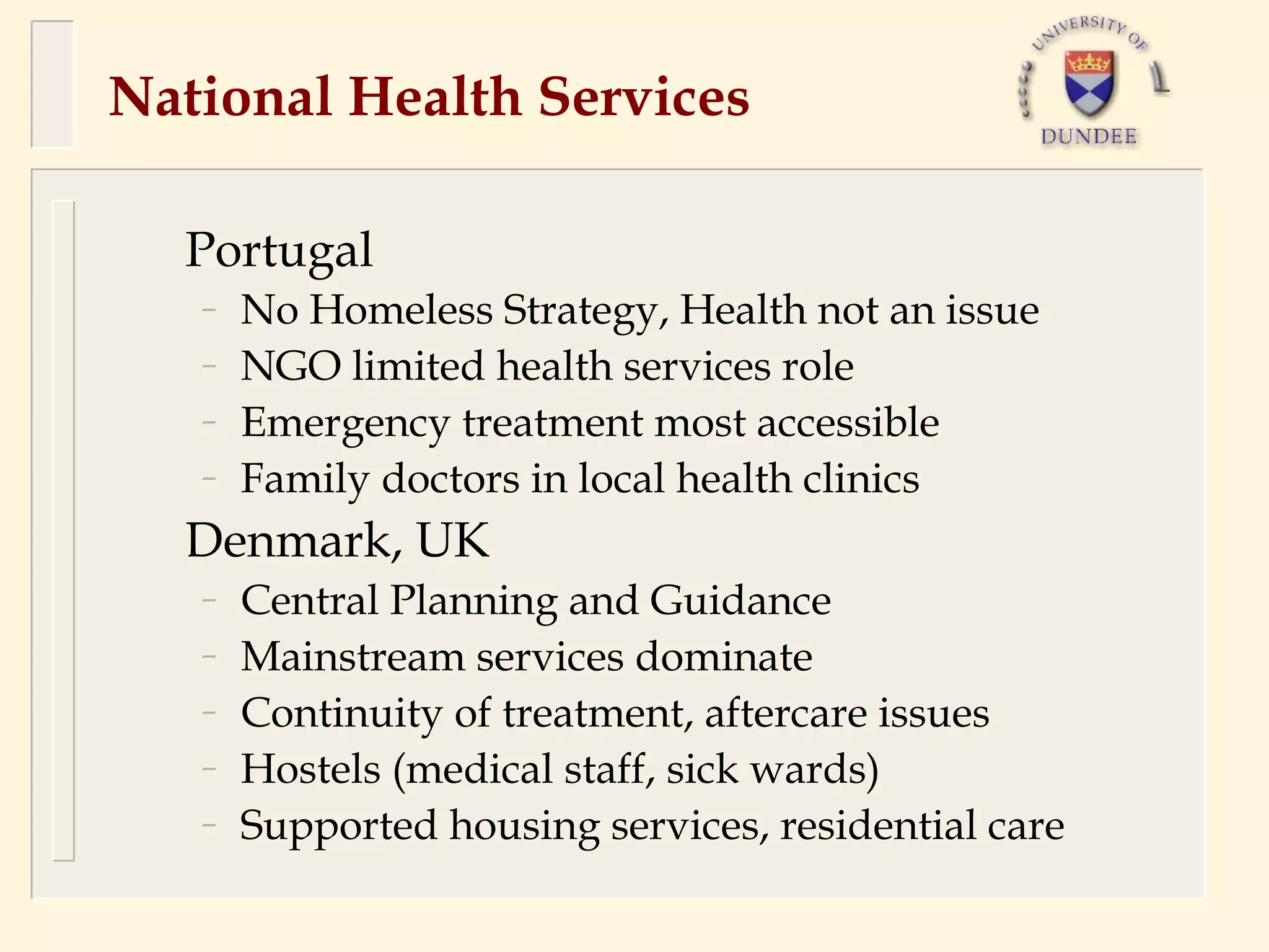 National Health Services

  Portugal
   –   No Homeless Strategy, Health not an issue
   –   NGO limited health services role
   –   Emergency treatment most accessible
   –   Family doctors in local health clinics
  Denmark, UK
   –   Central Planning and Guidance
   –   Mainstream services dominate
   –   Continuity of treatment, aftercare issues
   –   Hostels (medical staff, sick wards)
   –   Supported housing services, residential care
 