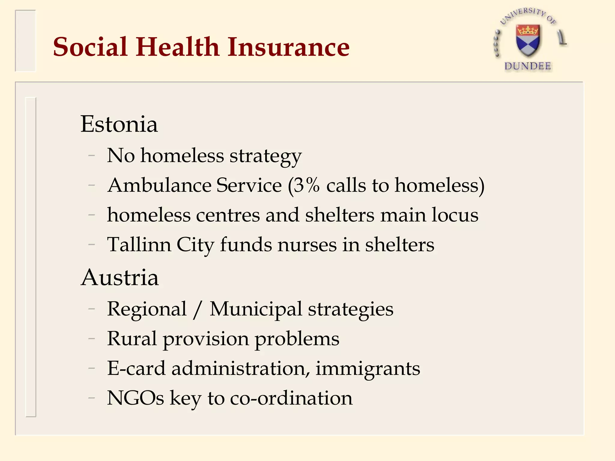 Social Health Insurance

  Estonia
  –   No homeless strategy
  –   Ambulance Service (3% calls to homeless)
  –   homeless centres and shelters main locus
  –   Tallinn City funds nurses in shelters
  Austria
  –   Regional / Municipal strategies
  –   Rural provision problems
  –   E-card administration, immigrants
  –   NGOs key to co-ordination
 
