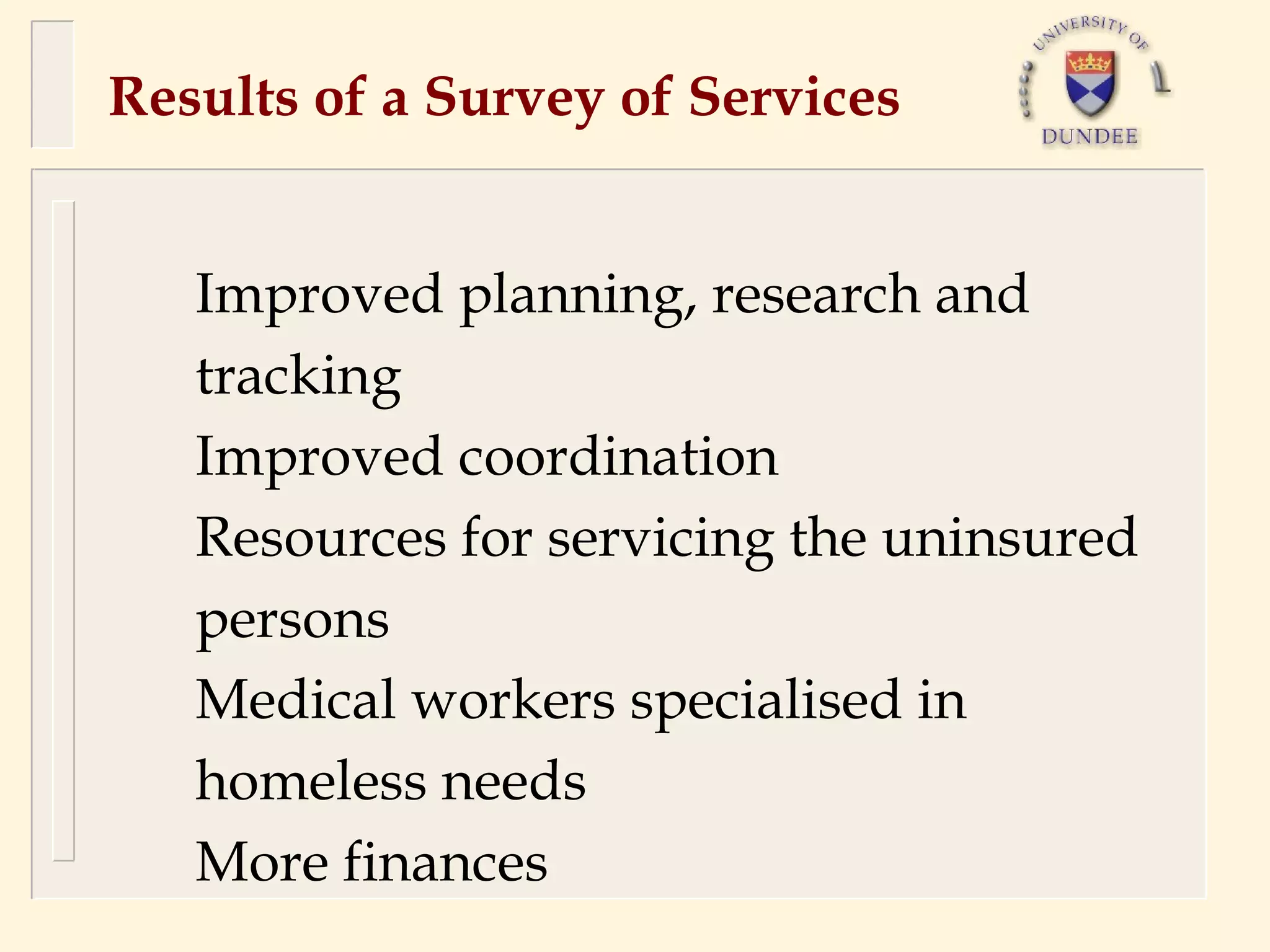 Results of a Survey of Services


   Improved planning, research and
   tracking
   Improved coordination
   Resources for servicing the uninsured
   persons
   Medical workers specialised in
   homeless needs
   More finances
 