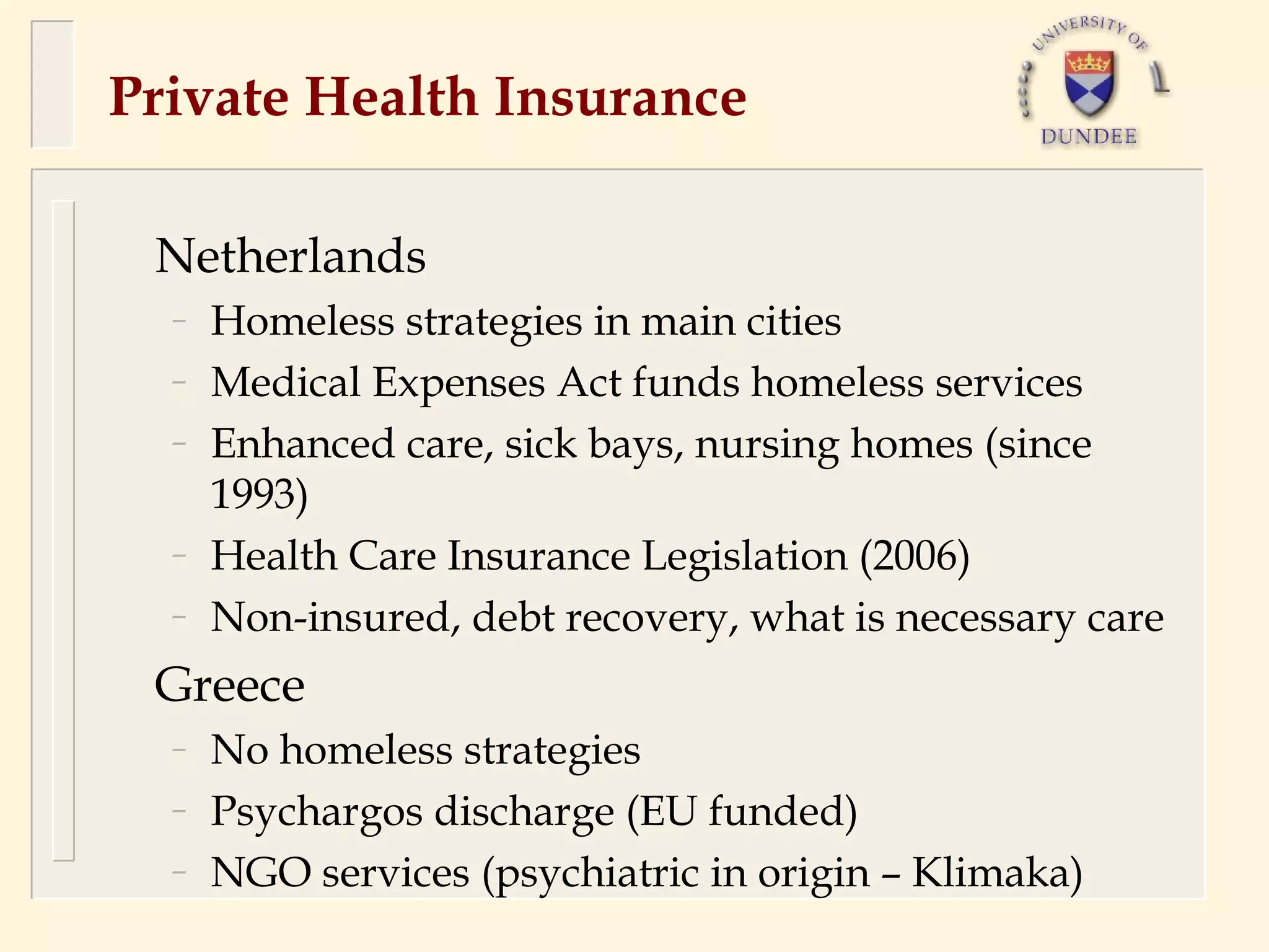 Private Health Insurance

 Netherlands
  –   Homeless strategies in main cities
  –   Medical Expenses Act funds homeless services
  –   Enhanced care, sick bays, nursing homes (since
      1993)
  –   Health Care Insurance Legislation (2006)
  –   Non-insured, debt recovery, what is necessary care
 Greece
  –   No homeless strategies
  –   Psychargos discharge (EU funded)
  –   NGO services (psychiatric in origin – Klimaka)
 