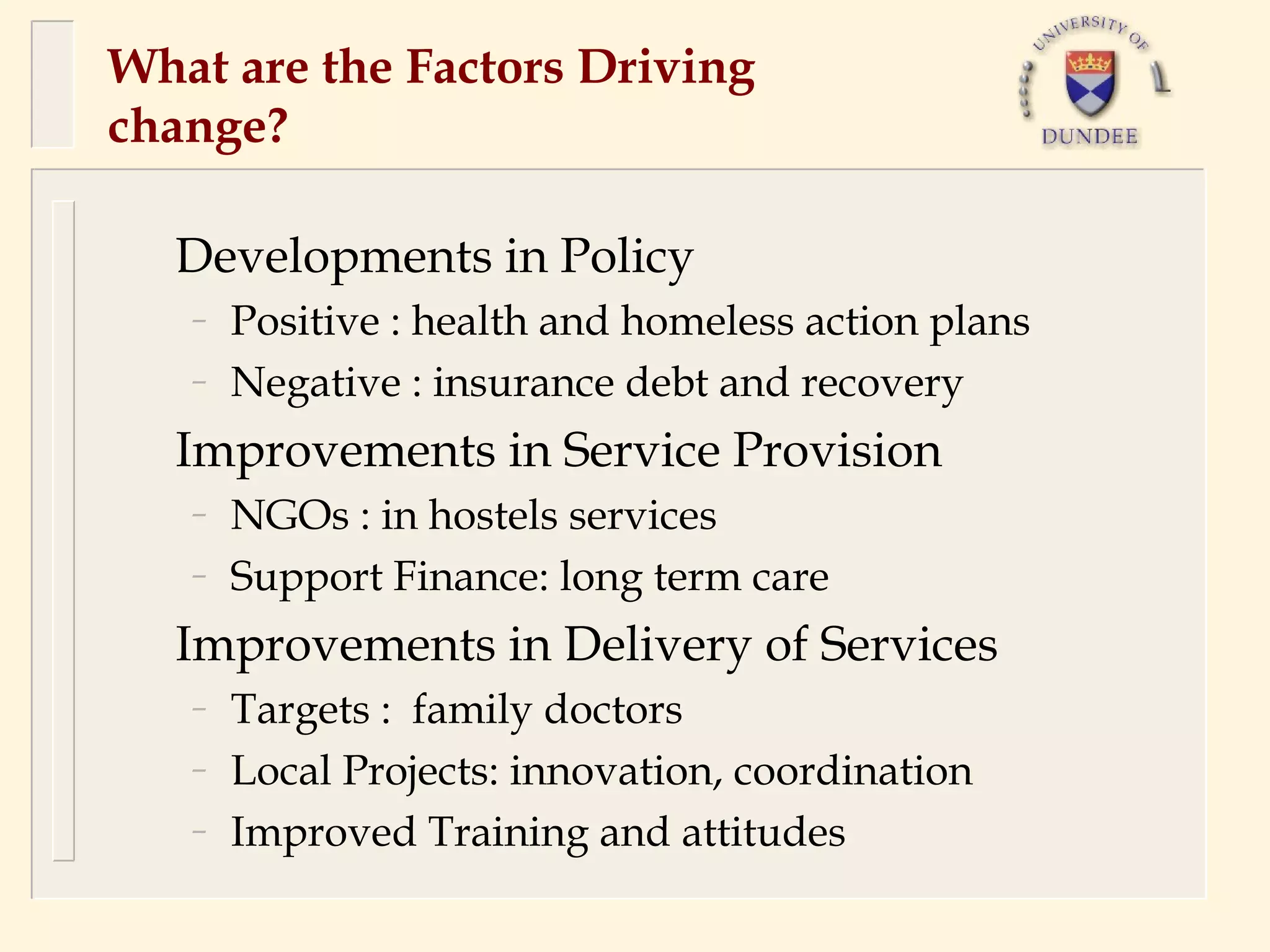 What are the Factors Driving
change?

  Developments in Policy
   –   Positive : health and homeless action plans
   –   Negative : insurance debt and recovery
  Improvements in Service Provision
   –   NGOs : in hostels services
   –   Support Finance: long term care
  Improvements in Delivery of Services
   –   Targets : family doctors
   –   Local Projects: innovation, coordination
   –   Improved Training and attitudes
 