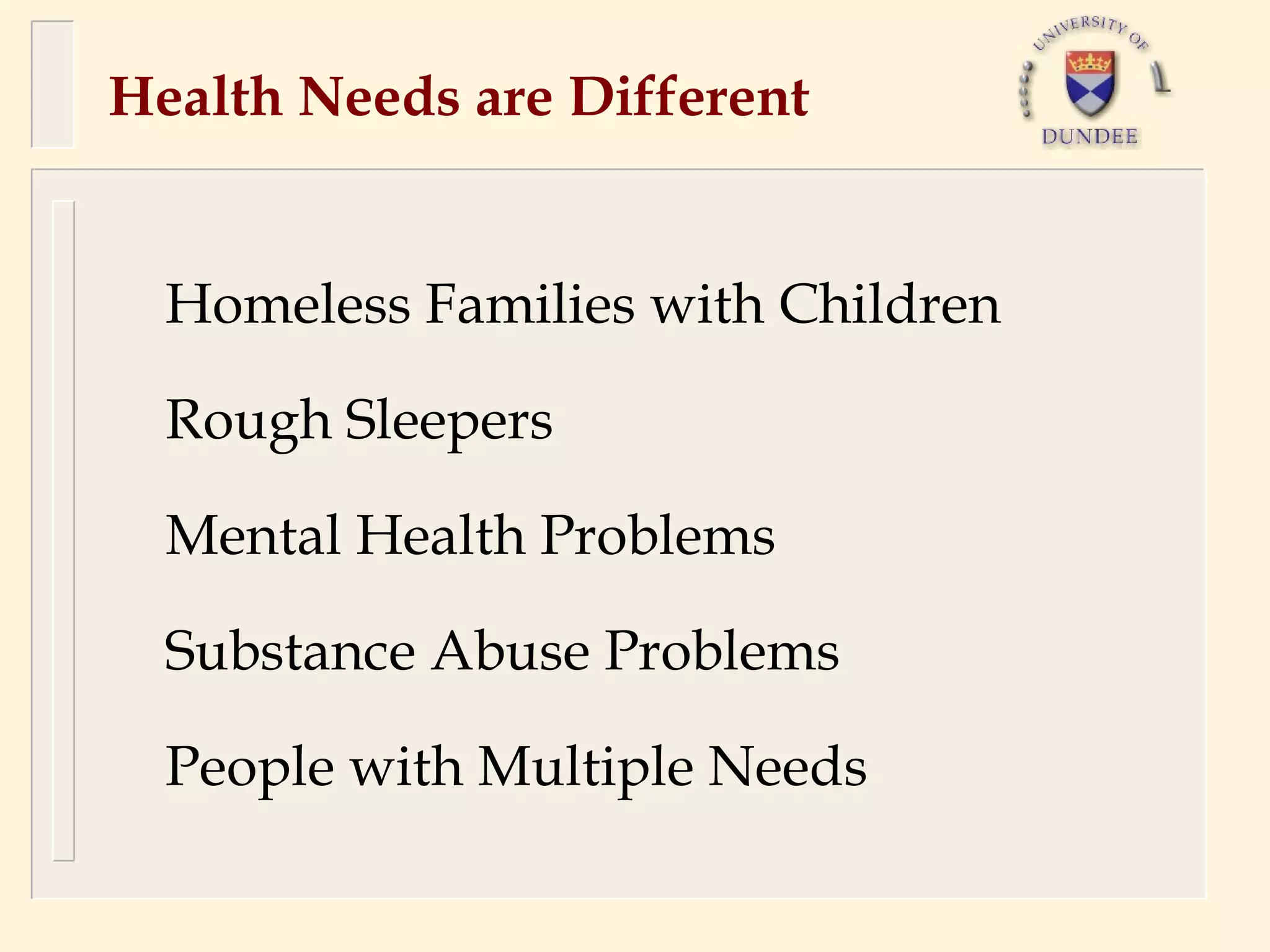 Health Needs are Different


  Homeless Families with Children

  Rough Sleepers

  Mental Health Problems

  Substance Abuse Problems

  People with Multiple Needs
 