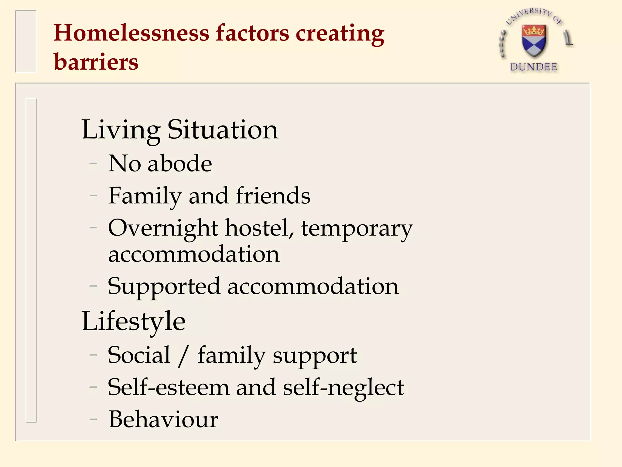 Homelessness factors creating
barriers

  Living Situation
   –   No abode
   –   Family and friends
   –   Overnight hostel, temporary
       accommodation
   –   Supported accommodation
  Lifestyle
   –   Social / family support
   –   Self-esteem and self-neglect
   –   Behaviour
 