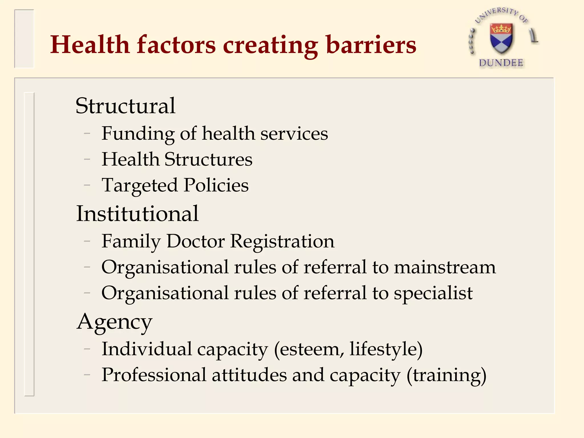 Health factors creating barriers

  Structural
  –   Funding of health services
  –   Health Structures
  –   Targeted Policies
  Institutional
  –   Family Doctor Registration
  –   Organisational rules of referral to mainstream
  –   Organisational rules of referral to specialist
  Agency
  –   Individual capacity (esteem, lifestyle)
  –   Professional attitudes and capacity (training)
 