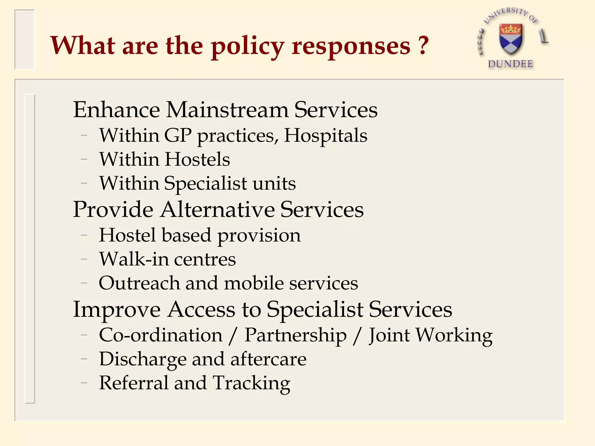 What are the policy responses ?

 Enhance Mainstream Services
  –   Within GP practices, Hospitals
  –   Within Hostels
  –   Within Specialist units
 Provide Alternative Services
  –   Hostel based provision
  –   Walk-in centres
  –   Outreach and mobile services
 Improve Access to Specialist Services
  –   Co-ordination / Partnership / Joint Working
  –   Discharge and aftercare
  –   Referral and Tracking
 