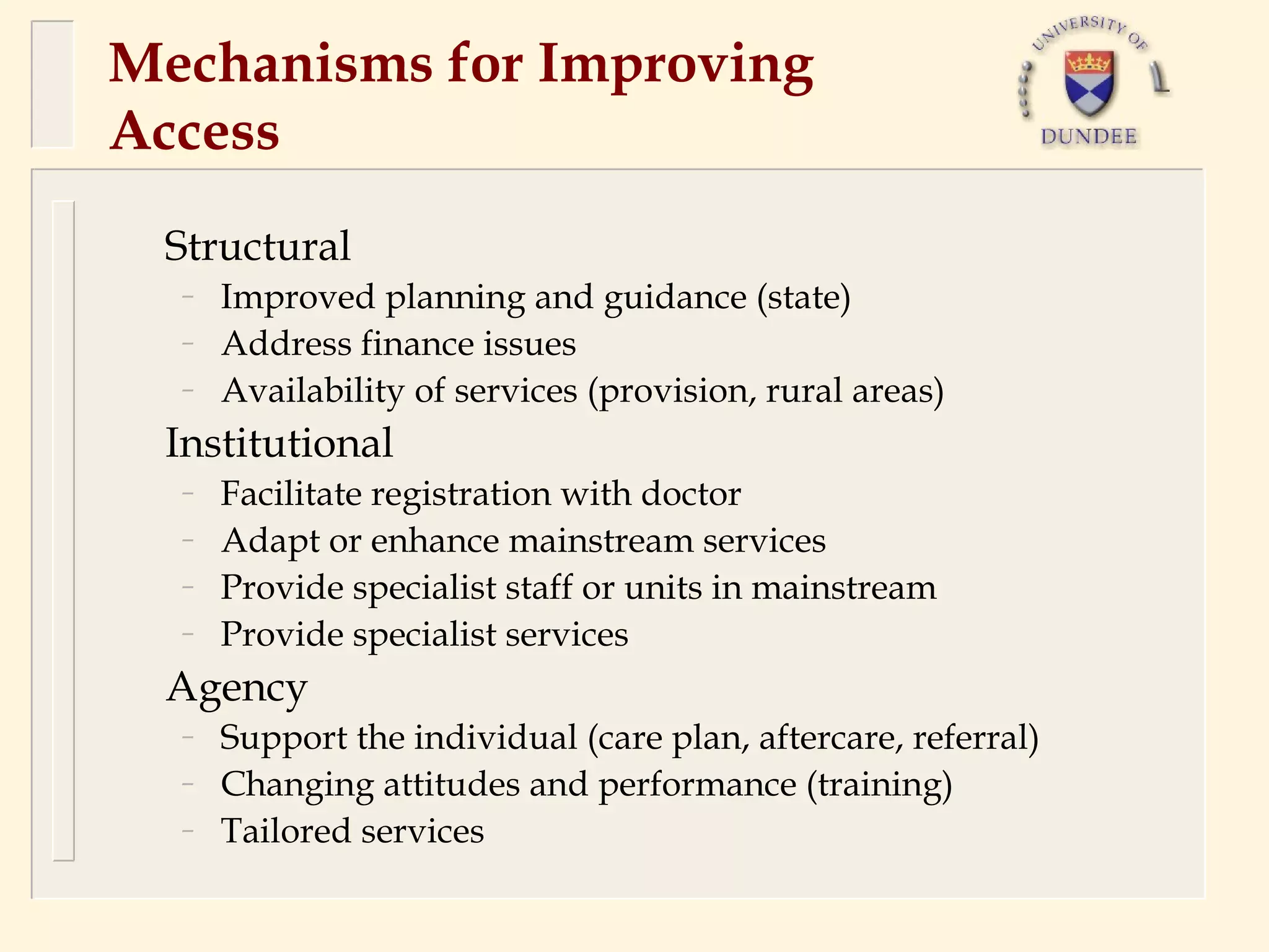 Mechanisms for Improving
Access
 Structural
  –   Improved planning and guidance (state)
  –   Address finance issues
  –   Availability of services (provision, rural areas)
 Institutional
  –   Facilitate registration with doctor
  –   Adapt or enhance mainstream services
  –   Provide specialist staff or units in mainstream
  –   Provide specialist services
 Agency
  –   Support the individual (care plan, aftercare, referral)
  –   Changing attitudes and performance (training)
  –   Tailored services
 
