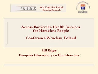 Joint Centre for Scottish
               Housing Research




 Access Barriers to Health Services
       for Homeless People
    Conference Wroclaw, Poland


             Bill Edgar
European Observatory on Homelessness
 