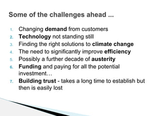 1. Changing demand from customers
2. Technology not standing still
3. Finding the right solutions to climate change
4. The need to significantly improve efficiency
5. Possibly a further decade of austerity
6. Funding and paying for all the potential
investment…
7. Building trust - takes a long time to establish but
then is easily lost
Some of the challenges ahead ...
 