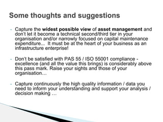 • Capture the widest possible view of asset management and
don’t let it become a technical second/third tier in your
organisation and/or narrowly focused on capital maintenance
expenditure... It must be at the heart of your business as an
infrastructure enterprise!
• Don’t be satisfied with PAS 55 / ISO 55001 compliance -
excellence (and all the value this brings) is considerably above
this pass mark. Raise your sights and those of your
organisation…
• Capture continuously the high quality information / data you
need to inform your understanding and support your analysis /
decision making …
Some thoughts and suggestions
 