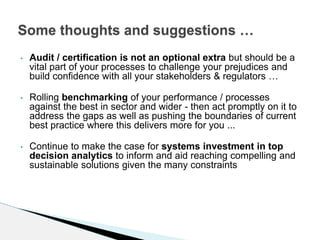 • Audit / certification is not an optional extra but should be a
vital part of your processes to challenge your prejudices and
build confidence with all your stakeholders & regulators …
• Rolling benchmarking of your performance / processes
against the best in sector and wider - then act promptly on it to
address the gaps as well as pushing the boundaries of current
best practice where this delivers more for you ...
• Continue to make the case for systems investment in top
decision analytics to inform and aid reaching compelling and
sustainable solutions given the many constraints
Some thoughts and suggestions …
 
