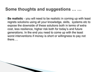 • Be realistic - you will need to be realistic in coming up with least
regrets solutions using all your knowledge, skills, systems etc to
expose the downside of these solutions both in terms of extra
cost, less resilience, higher risk both for today’s and future
generations. In the end you need to come up with the least
worst interventions if money is short or willingness to pay not
there….
Some thoughts and suggestions … …
 