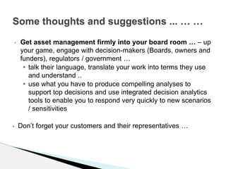 • Get asset management firmly into your board room … – up
your game, engage with decision-makers (Boards, owners and
funders), regulators / government …
• talk their language, translate your work into terms they use
and understand ..
• use what you have to produce compelling analyses to
support top decisions and use integrated decision analytics
tools to enable you to respond very quickly to new scenarios
/ sensitivities
• Don’t forget your customers and their representatives …
Some thoughts and suggestions ... … …
 