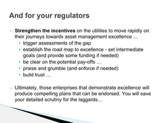• Strengthen the incentives on the utilities to move rapidly on
their journeys towards asset management excellence …
• trigger assessments of the gap
• establish the road map to excellence - set intermediate
goals (and provide some funding if needed)
• be clear on the potential pay-offs …
• praise and grumble (and enforce if needed)
• build trust …
• Ultimately, those enterprises that demonstrate excellence will
produce compelling plans that can be endorsed. You will save
your detailed scrutiny for the laggards…
And for your regulators
 