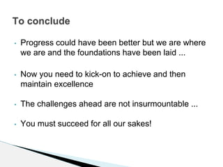 • Progress could have been better but we are where
we are and the foundations have been laid ...
• Now you need to kick-on to achieve and then
maintain excellence
• The challenges ahead are not insurmountable ...
• You must succeed for all our sakes!
To conclude
 