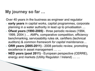 Over 40 years in the business as engineer and regulator
• early years in capital works, capital programmes, corporate
planning in a water authority in lead up to privatisation …
• Ofwat years (1990-2005) - three periodic reviews (1994,
1999, 2004 ) … AMPs, comparative competition, efficiency
benchmarking, serviceability rules ok, certifiers (technical
auditors) & common framework for capital maintenance…
• ORR years (2005-2011) - 2008 periodic review, promoting
excellence in asset management … …
• NED years (post 2011) - European perspective (CERRE),
energy and markets (Utility Regulator / Ireland) … …
My journey so far …
 