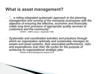 • “... a rolling integrated systematic approach to the planning,
management and running of the monopoly businesses with the
objective of ensuring the effective, economic and financially
viable long term provision of appropriate quality services to
customers and the community”
• OFWAT – AMP2 manual – September 1992
• Systematic and coordinated activities and practices through
which an organization optimally and sustainably manages its
assets and asset systems, their associated performance, risks
and expenditures over their life cycles for the purpose of
achieving its organizational strategic plan
• Institute of Asset Management website 2012
What is asset management?
 