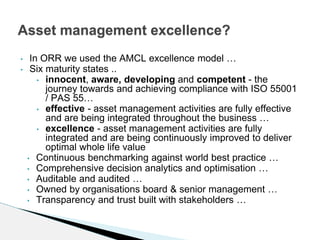 • In ORR we used the AMCL excellence model …
• Six maturity states ..
• innocent, aware, developing and competent - the
journey towards and achieving compliance with ISO 55001
/ PAS 55…
• effective - asset management activities are fully effective
and are being integrated throughout the business …
• excellence - asset management activities are fully
integrated and are being continuously improved to deliver
optimal whole life value
• Continuous benchmarking against world best practice …
• Comprehensive decision analytics and optimisation …
• Auditable and audited …
• Owned by organisations board & senior management …
• Transparency and trust built with stakeholders …
Asset management excellence?
 