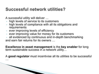 A successful utility will deliver …
• high levels of service to its customers
• high levels of compliance with all its obligations and
requirements
• ever improving levels of efficiency
• ever improving value for money for its customers
• all evidenced by continuous and in-depth benchmarking
and earn fair returns for its owners …
Excellence in asset management is the key enabler for long
term sustainable success in a network utility…
A good regulator must incentivise all its utilities to be successful
…
Successful network utilities?
 