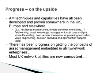• AM techniques and capabilities have all been
developed and proven somewhere in the UK,
Europe and elsewhere …
• (e.g. risk based maintenance, remote condition monitoring, IT
fieldworking, asset knowledge management, cost base analysis,
whole life costing, procurement innovation, engineering innovation,
value engineering, decision analytics and optimisation support
tools)
• There has been progress on getting the concepts of
asset management embedded in utility/network
enterprises …
• Most UK network utilities are now competent …
Progress – on the upside
 
