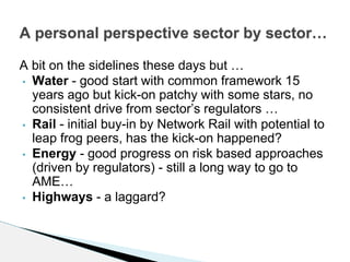 A bit on the sidelines these days but …
• Water - good start with common framework 15
years ago but kick-on patchy with some stars, no
consistent drive from sector’s regulators …
• Rail - initial buy-in by Network Rail with potential to
leap frog peers, has the kick-on happened?
• Energy - good progress on risk based approaches
(driven by regulators) - still a long way to go to
AME…
• Highways - a laggard?
A personal perspective sector by sector…
 