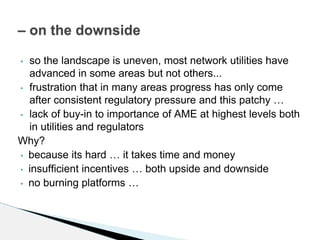 • so the landscape is uneven, most network utilities have
advanced in some areas but not others...
• frustration that in many areas progress has only come
after consistent regulatory pressure and this patchy …
• lack of buy-in to importance of AME at highest levels both
in utilities and regulators
Why?
• because its hard … it takes time and money
• insufficient incentives … both upside and downside
• no burning platforms …
– on the downside
 