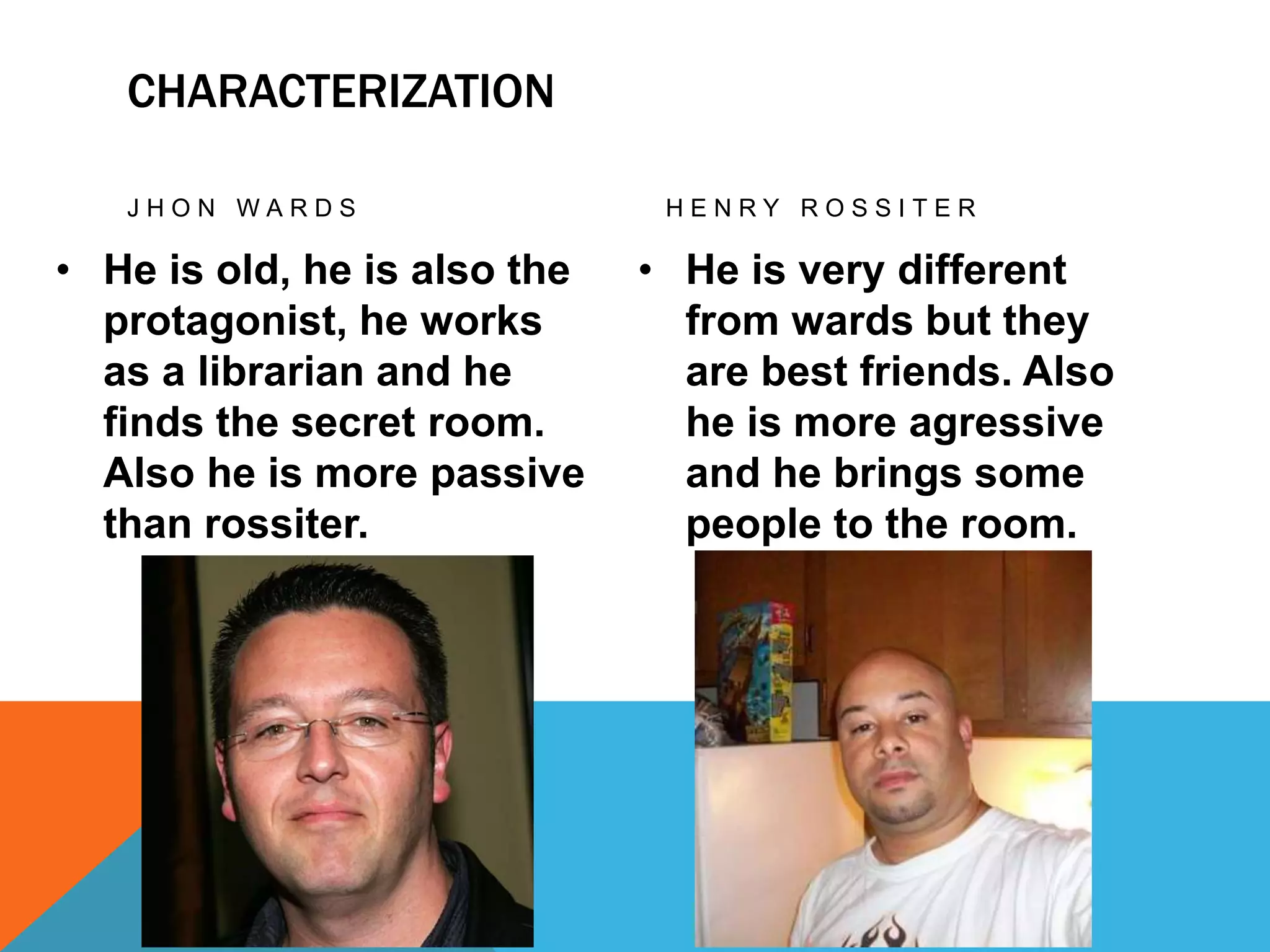 CHARACTERIZATION
J H O N W A R D S
• He is old, he is also the
protagonist, he works
as a librarian and he
finds the secret room.
Also he is more passive
than rossiter.
H E N R Y R O S S I T E R
• He is very different
from wards but they
are best friends. Also
he is more agressive
and he brings some
people to the room.
 