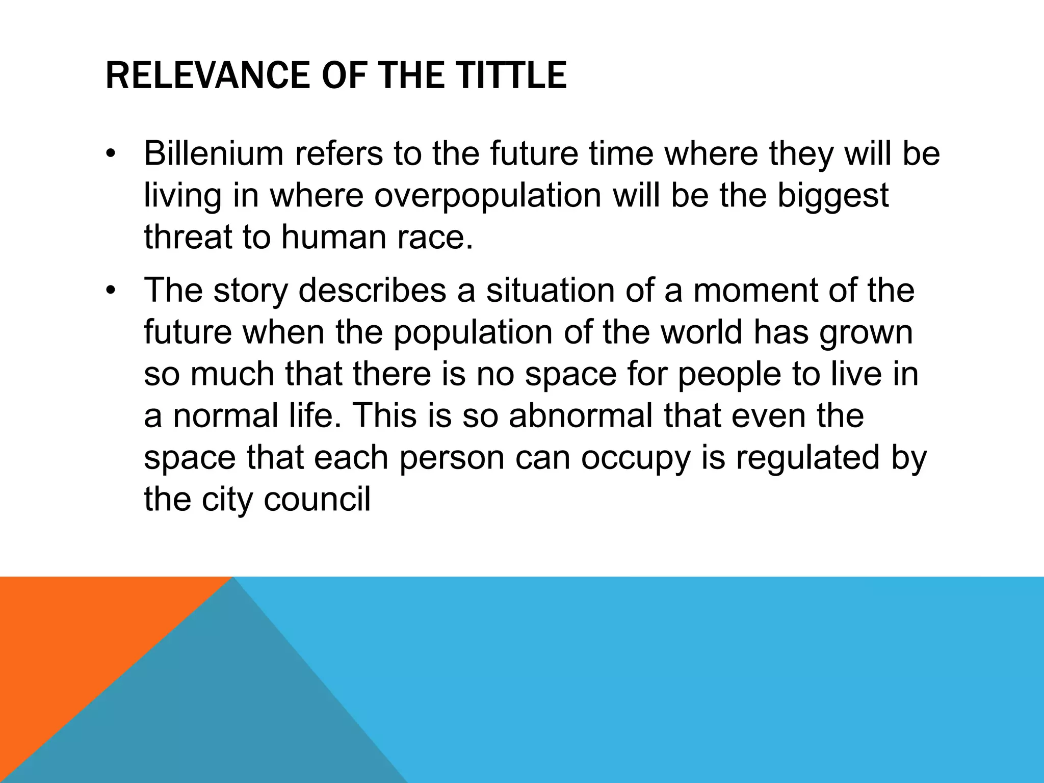 RELEVANCE OF THE TITTLE
• Billenium refers to the future time where they will be
living in where overpopulation will be the biggest
threat to human race.
• The story describes a situation of a moment of the
future when the population of the world has grown
so much that there is no space for people to live in
a normal life. This is so abnormal that even the
space that each person can occupy is regulated by
the city council
 