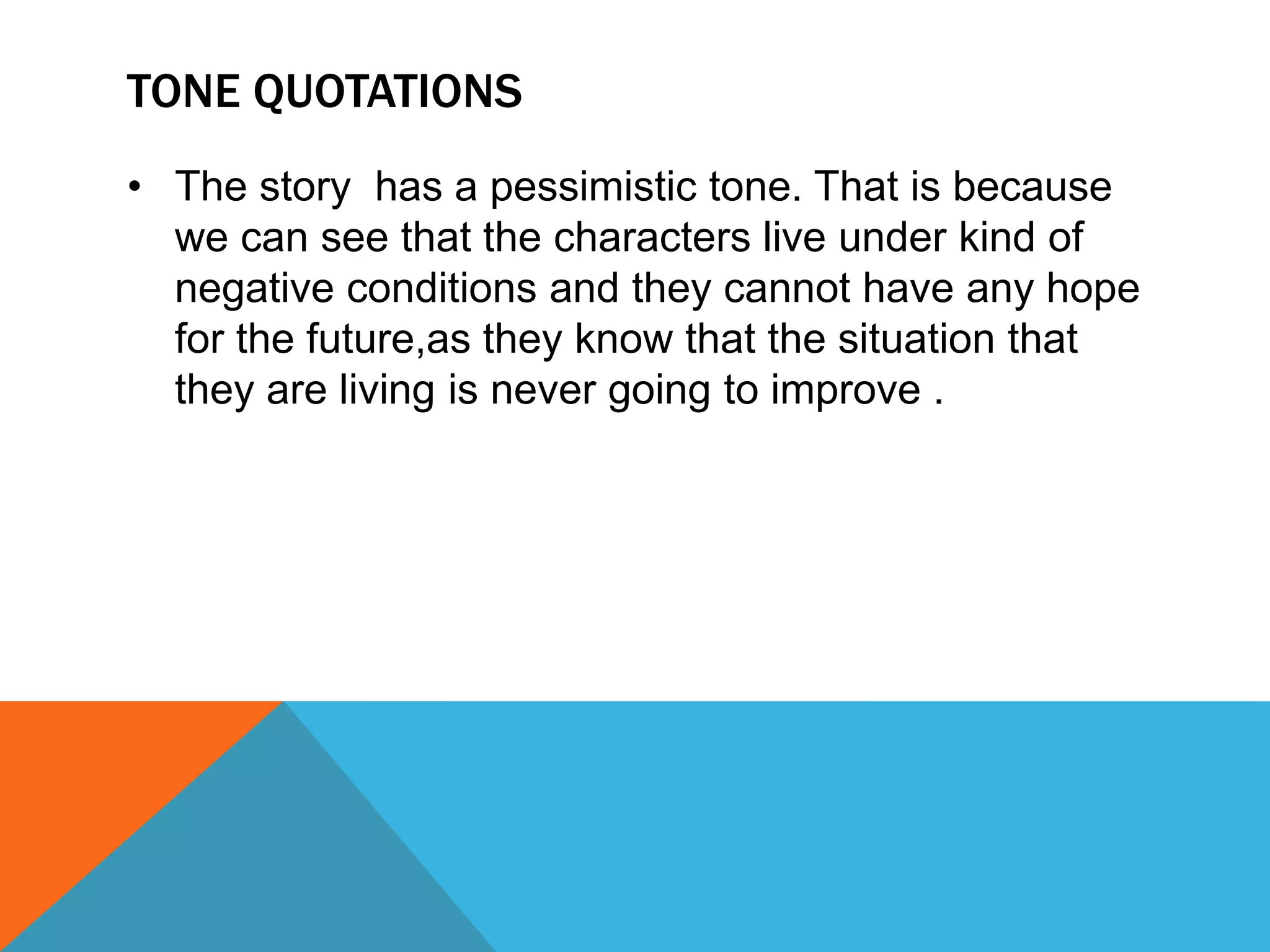 TONE QUOTATIONS
• The story has a pessimistic tone. That is because
we can see that the characters live under kind of
negative conditions and they cannot have any hope
for the future,as they know that the situation that
they are living is never going to improve .
 
