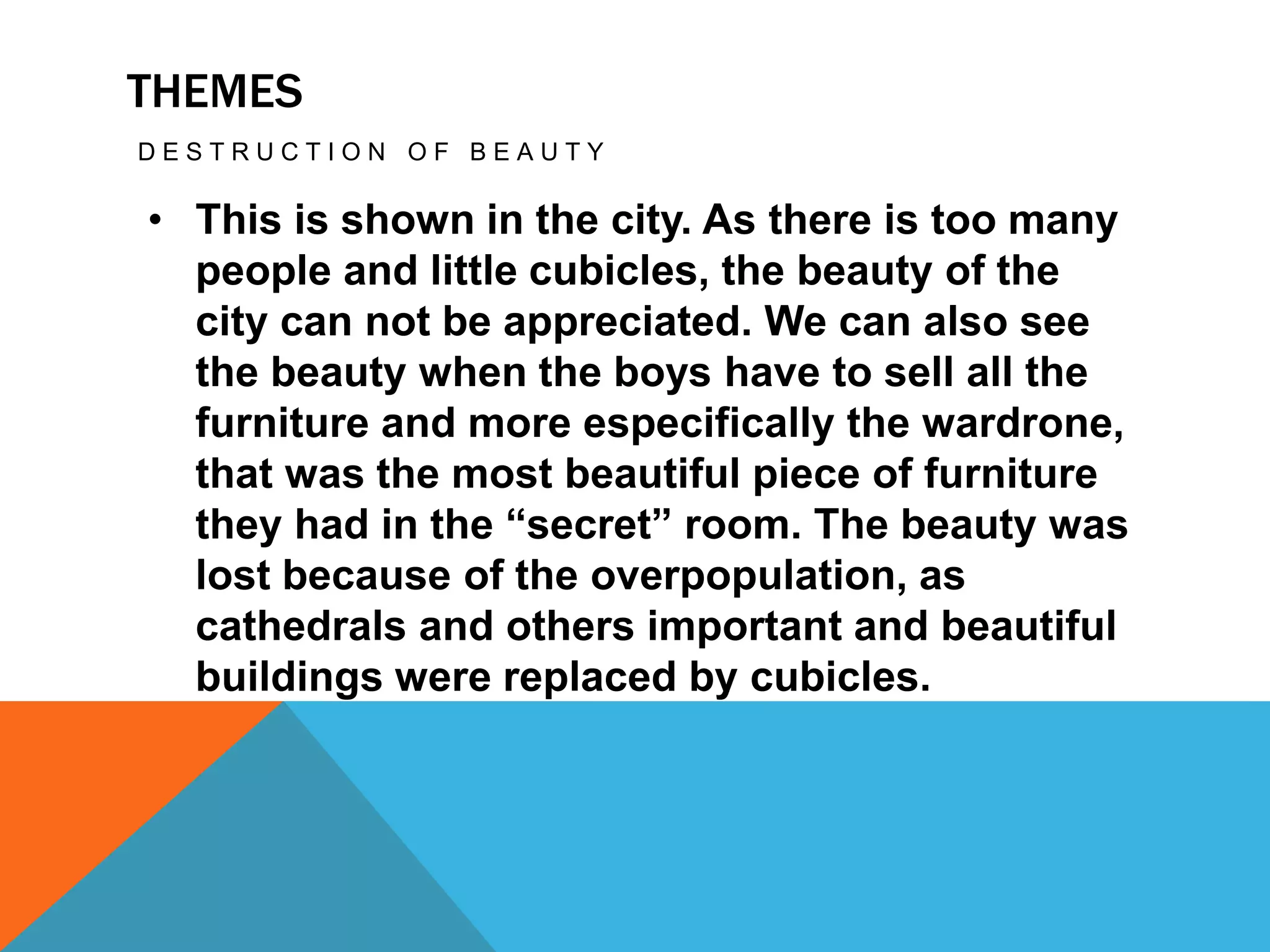 THEMES
D E S T R U C T I O N O F B E A U T Y
• This is shown in the city. As there is too many
people and little cubicles, the beauty of the
city can not be appreciated. We can also see
the beauty when the boys have to sell all the
furniture and more especifically the wardrone,
that was the most beautiful piece of furniture
they had in the “secret” room. The beauty was
lost because of the overpopulation, as
cathedrals and others important and beautiful
buildings were replaced by cubicles.
 