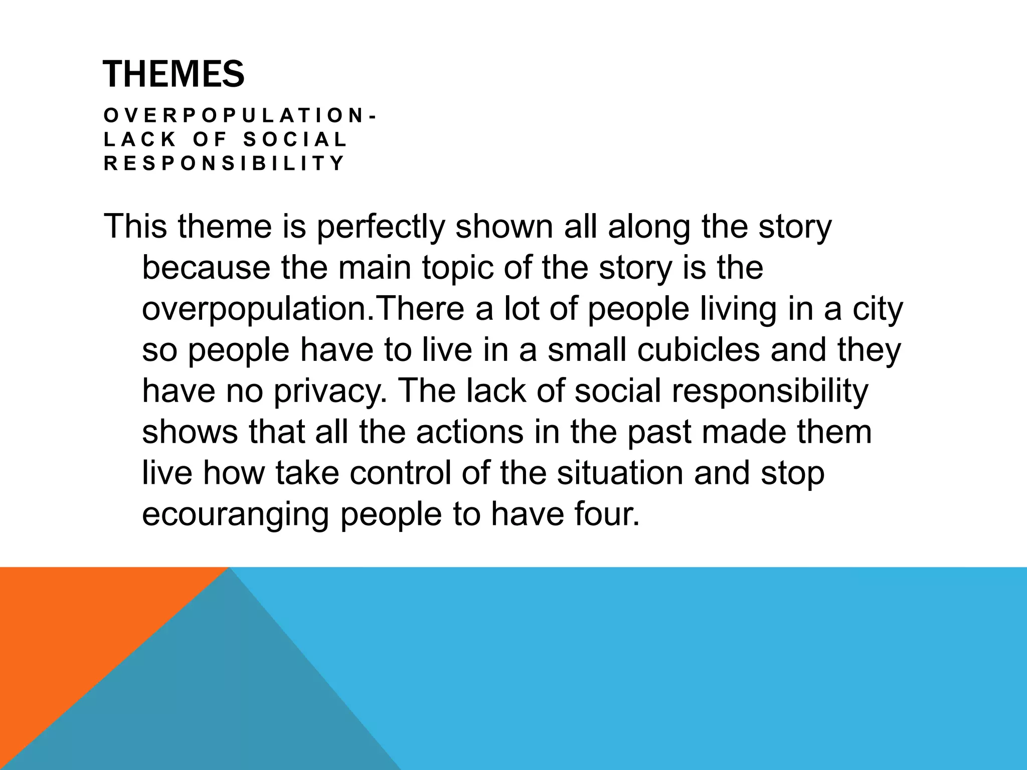 THEMES
O V E R P O P U L A T I O N -
L A C K O F S O C I A L
R E S P O N S I B I L I T Y
This theme is perfectly shown all along the story
because the main topic of the story is the
overpopulation.There a lot of people living in a city
so people have to live in a small cubicles and they
have no privacy. The lack of social responsibility
shows that all the actions in the past made them
live how take control of the situation and stop
ecouranging people to have four.
 