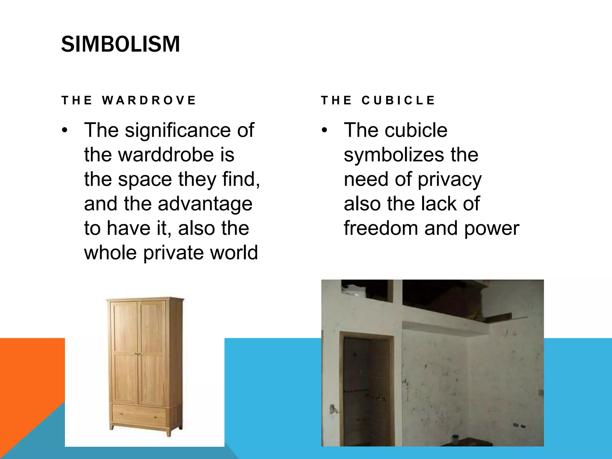 SIMBOLISM
T H E W A R D R O V E
• The significance of
the warddrobe is
the space they find,
and the advantage
to have it, also the
whole private world
T H E C U B I C L E
• The cubicle
symbolizes the
need of privacy
also the lack of
freedom and power
 