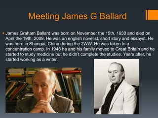 Meeting James G Ballard
 James Graham Ballard was born on November the 15th, 1930 and died on
April the 19th, 2009. He wa...