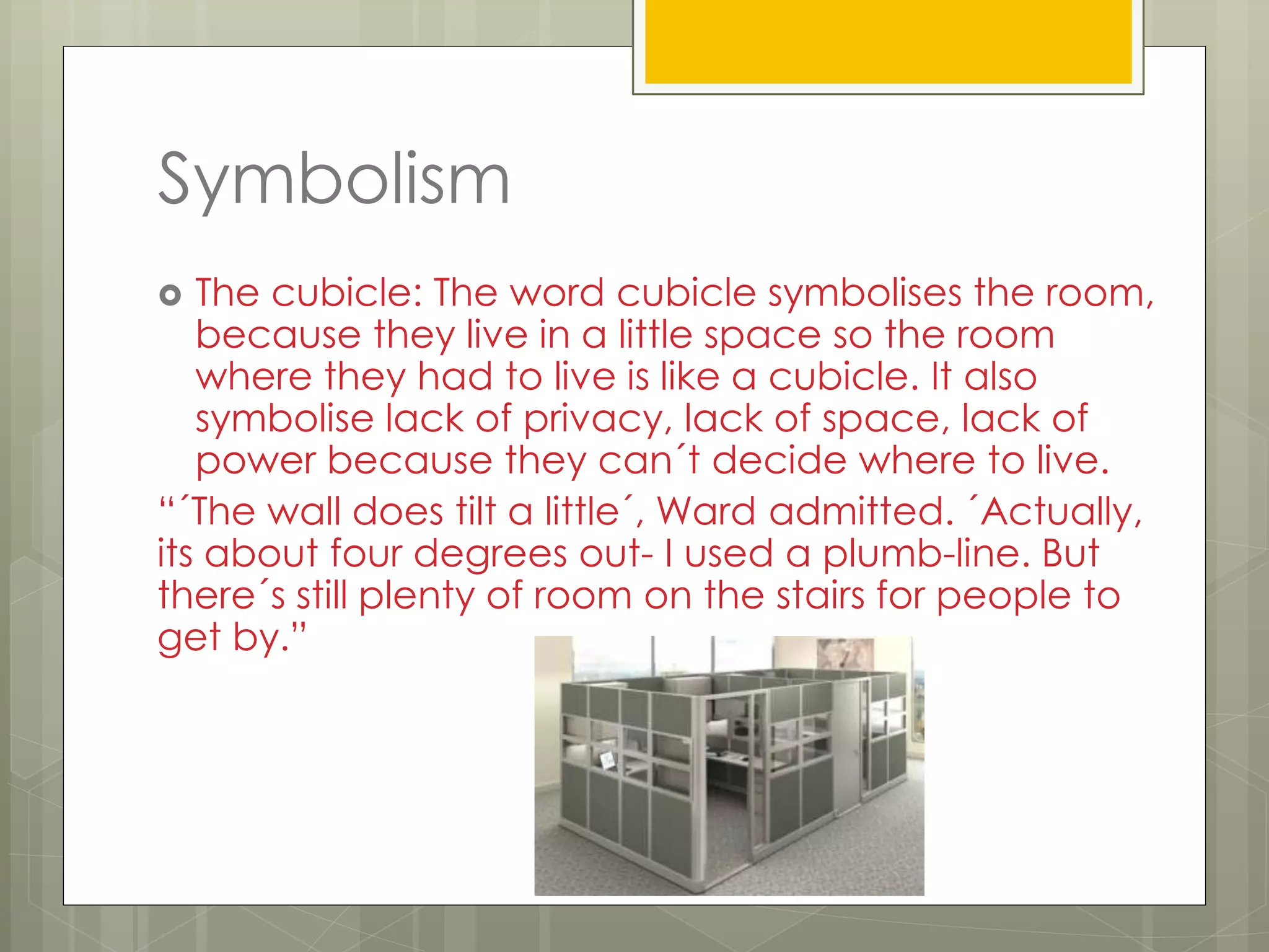 Symbolism
 The cubicle: The word cubicle symbolises the room,
because they live in a little space so the room
where they had to live is like a cubicle. It also
symbolise lack of privacy, lack of space, lack of
power because they can´t decide where to live.
“´The wall does tilt a little´, Ward admitted. ´Actually,
its about four degrees out- I used a plumb-line. But
there´s still plenty of room on the stairs for people to
get by.”
 