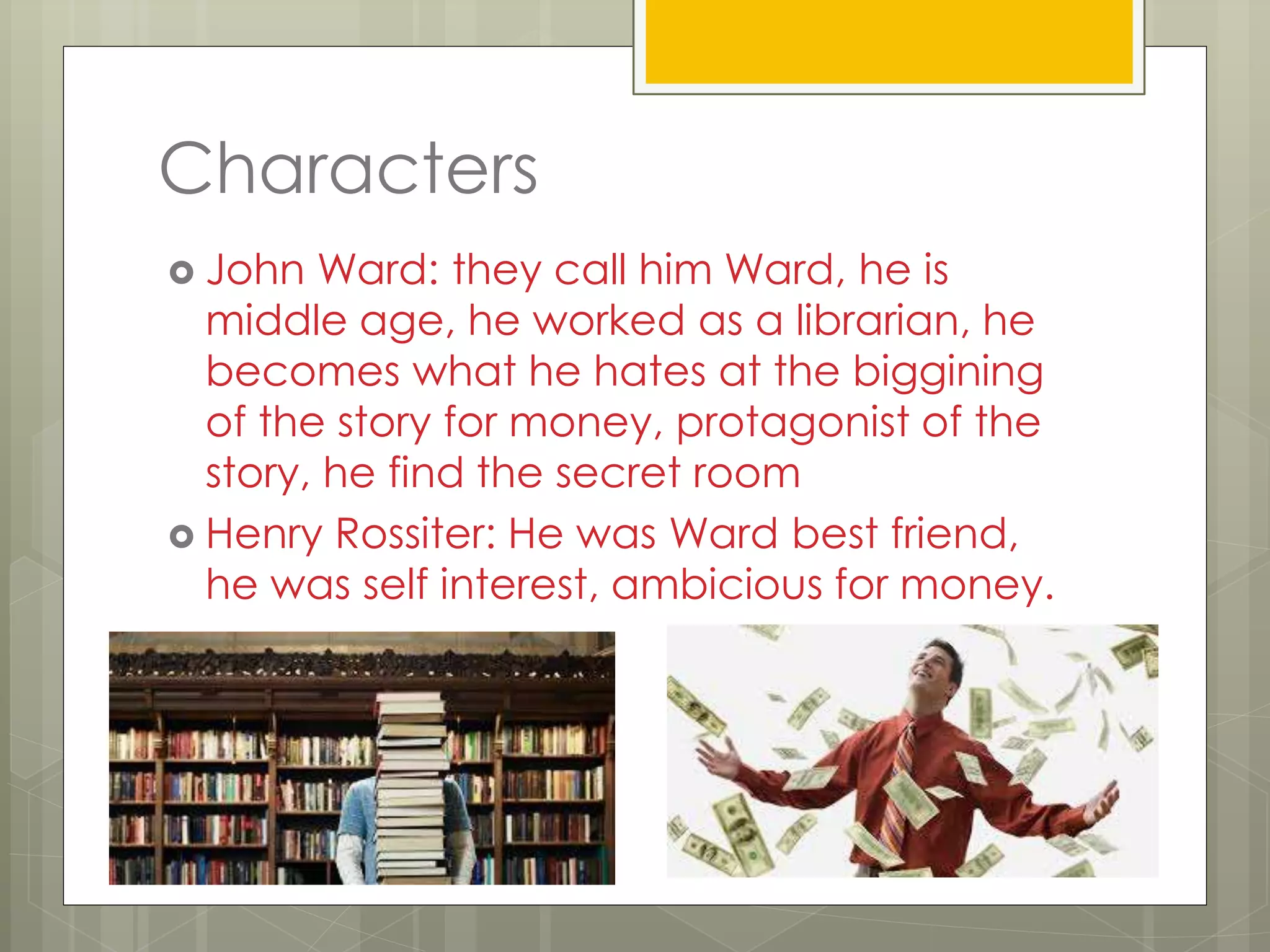 Characters
 John Ward: they call him Ward, he is
middle age, he worked as a librarian, he
becomes what he hates at the biggining
of the story for money, protagonist of the
story, he find the secret room
 Henry Rossiter: He was Ward best friend,
he was self interest, ambicious for money.
 