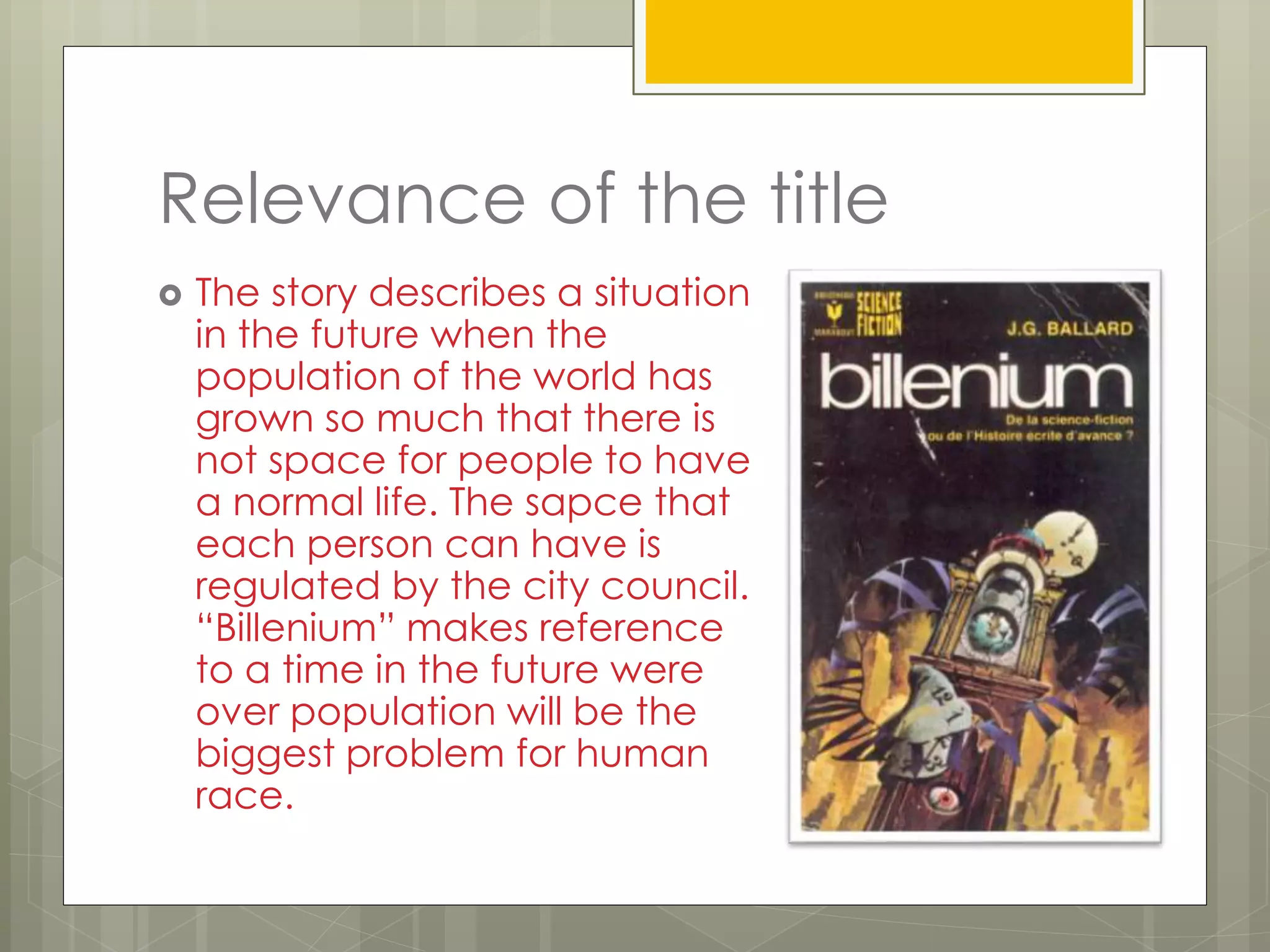 Relevance of the title
 The story describes a situation
in the future when the
population of the world has
grown so much that there is
not space for people to have
a normal life. The sapce that
each person can have is
regulated by the city council.
“Billenium” makes reference
to a time in the future were
over population will be the
biggest problem for human
race.
 