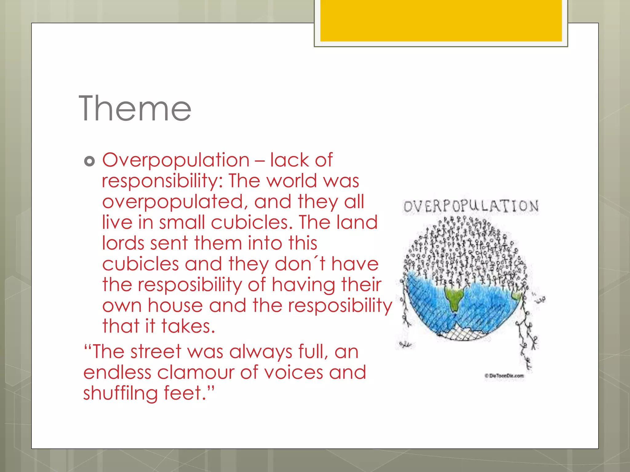 Theme
 Overpopulation – lack of
responsibility: The world was
overpopulated, and they all
live in small cubicles. The land
lords sent them into this
cubicles and they don´t have
the resposibility of having their
own house and the resposibility
that it takes.
“The street was always full, an
endless clamour of voices and
shuffilng feet.”
 