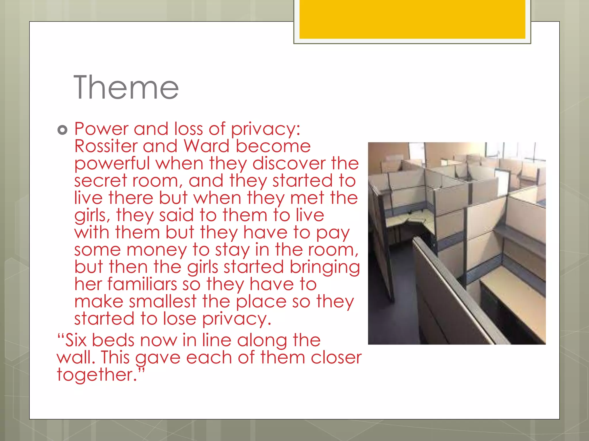 Theme
 Power and loss of privacy:
Rossiter and Ward become
powerful when they discover the
secret room, and they started to
live there but when they met the
girls, they said to them to live
with them but they have to pay
some money to stay in the room,
but then the girls started bringing
her familiars so they have to
make smallest the place so they
started to lose privacy.
“Six beds now in line along the
wall. This gave each of them closer
together.”
 